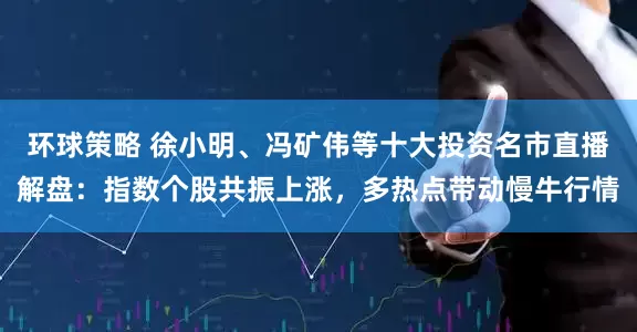 环球策略 徐小明、冯矿伟等十大投资名市直播解盘：指数个股共振上涨，多热点带动慢牛行情
