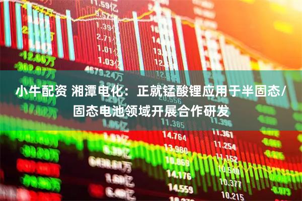 小牛配资 湘潭电化：正就锰酸锂应用于半固态/固态电池领域开展合作研发