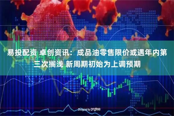 易投配资 卓创资讯：成品油零售限价或遇年内第三次搁浅 新周期初始为上调预期