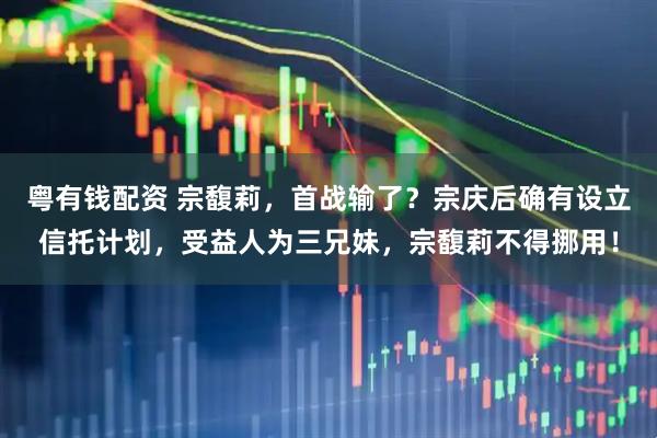 粤有钱配资 宗馥莉，首战输了？宗庆后确有设立信托计划，受益人为三兄妹，宗馥莉不得挪用！