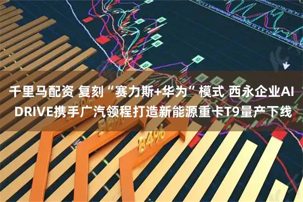 千里马配资 复刻“赛力斯+华为”模式 西永企业AI DRIVE携手广汽领程打造新能源重卡T9量产下线