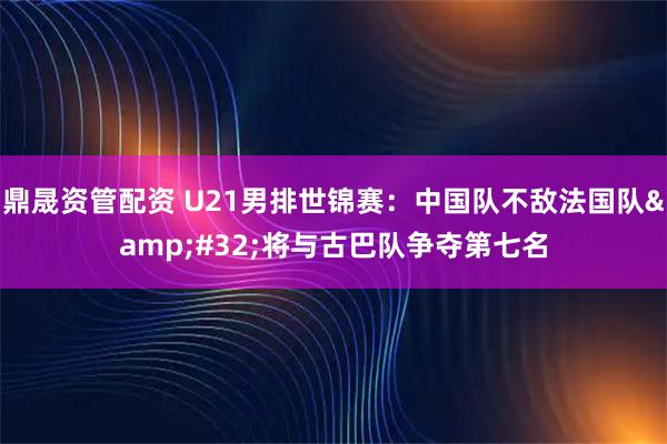 鼎晟资管配资 U21男排世锦赛：中国队不敌法国队 将与古巴队争夺第七名