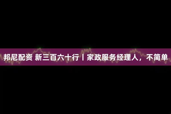 邦尼配资 新三百六十行丨家政服务经理人，不简单