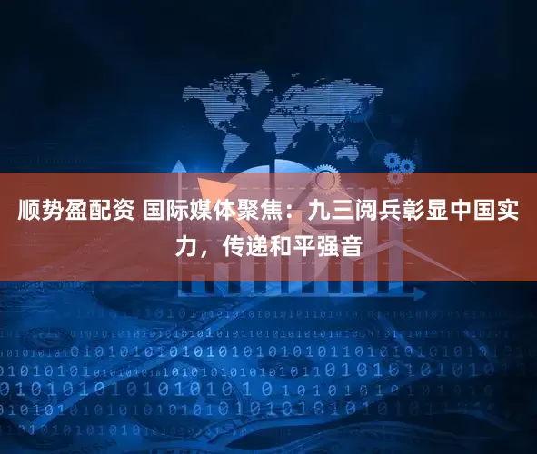 顺势盈配资 国际媒体聚焦：九三阅兵彰显中国实力，传递和平强音