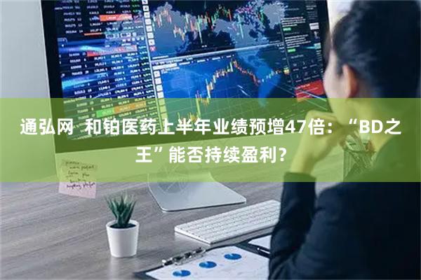 通弘网  和铂医药上半年业绩预增47倍：“BD之王”能否持续盈利？