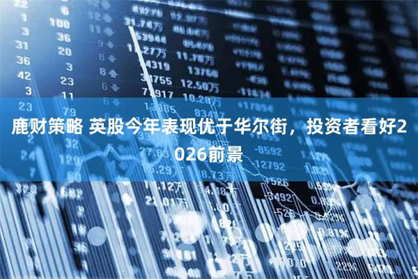 鹿财策略 英股今年表现优于华尔街，投资者看好2026前景