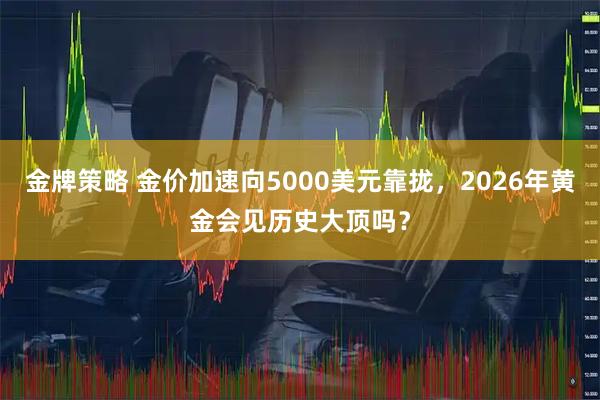 金牌策略 金价加速向5000美元靠拢，2026年黄金会见历史大顶吗？