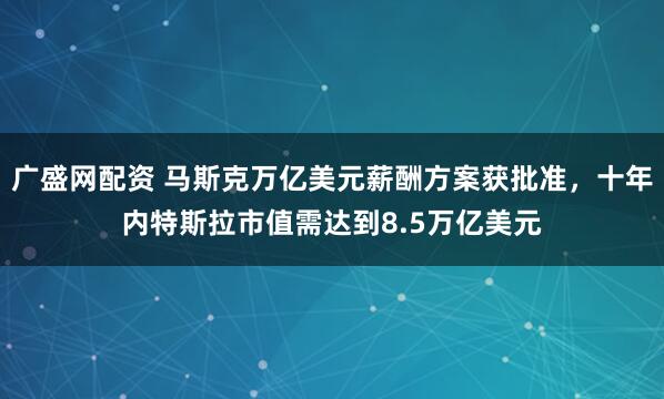 广盛网配资 马斯克万亿美元薪酬方案获批准，十年内特斯拉市值需达到8.5万亿美元