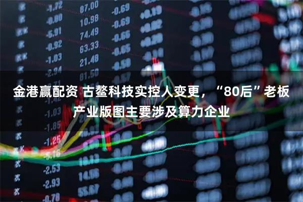 金港赢配资 古鳌科技实控人变更，“80后”老板产业版图主要涉及算力企业