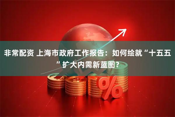非常配资 上海市政府工作报告：如何绘就“十五五”扩大内需新蓝图？