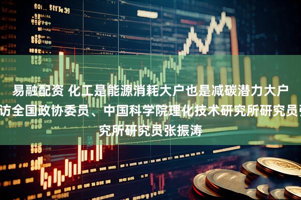 易融配资 化工是能源消耗大户也是减碳潜力大户 ——专访全国政协委员、中国科学院理化技术研究所研究员张振涛