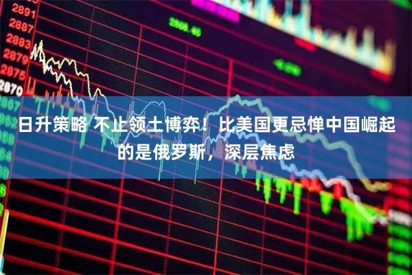 日升策略 不止领土博弈！比美国更忌惮中国崛起的是俄罗斯，深层焦虑