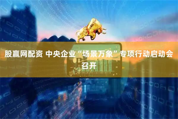 股赢网配资 中央企业“场景万象”专项行动启动会召开
